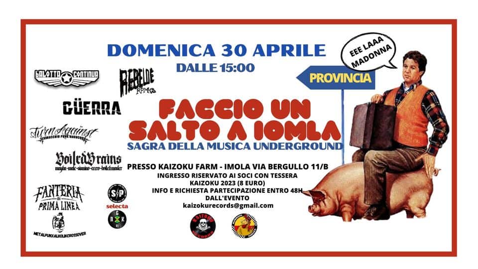 FACCIO UN SALTO A IOMLA – SAGRA DELLA MUSICA UNDERGROUND (RAP, SKA, PUNK, OI!, HARDCORE, METAL) Potrebbe essere un'immagine raffigurante 1 persona, poster e il seguente testo "BALOTT DOMENICA 30 APRILE DALLE 15:00 eee MADONNA LAAA PROVINCIA FACCIO UN GÜERRA Turackgciast SAGRA DELLA MUSICA UNDERGROUND BoiledGrains -ccem-boileaumasler PRESSO KAIZOKU FARM IMOLA VIA BERGULLO 11/B INGRESSO RISERVATO SOCI CON TESSERA KAIZOKU 2023 EURO) RICHIESTA ZIONE ENTRO 48H DALL'EVENTO kaizokurecords@gmail.com FANTERIA PRIMA LINEA INFO selecta METALPUNXALKOLKCROSSOVER"