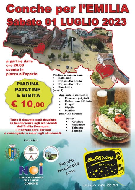 Conche per l’Emilia Potrebbe essere un'immagine raffigurante poster e il seguente testo "Conche per I'EMILIA Sábáto 01 LUGLIO 2023 a partire dalle ore 20.00 evento in piazza all'aperto Pladina 0 panino con: Salsiccia PIADINA PATATINE E BIBITA € 10,00 crudo Prosciutto cotto Porchetta (max 2) Aggiunte richiesta: Peperoni grigliati Melanzane trifolate Funghi Cipolla Fontina max scelta) Tutto ricavato arà devoluto in beneficienza agli alluvionati dell'Emilia Romagna. 1 ricavato sara portato consegnato mano agli alluvionati. Salse: Ketchup Malonese Senape پشششب Patrocinio ات NOI CIRCOLO MADONNA DELLANEVE DELLA CONCHE musicale Bollicine musicale con BAND inizio ore 22.00"