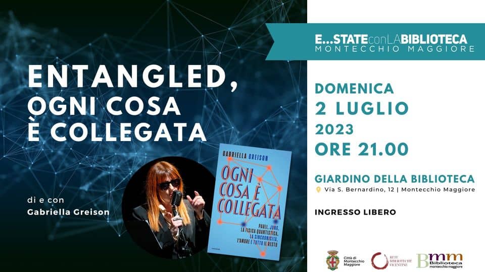 Potrebbe essere un'immagine raffigurante 1 persona, poster e il seguente testo "E...STATE ABIBLIOTECA MONTECCHIO MAGGIORE ENTANGLED, OGNI COSA È COLLEGATA DOMENICA 2 LUGLIO 2023 ORE 21.00 con Gabriella Greison GABRIELLA GREISON OGNI COSA COLLEGATA PAULI. LAFISICA SINCRONSTICA, L'AMORE TUTTOIL RESTO GIARDINO DELLA BIBLIOTECA Via . Bernardino, 12 Montecchio Maggiore INGRESSO LIBERO Maggiore mm Biblioteca montecchiomaggiore"