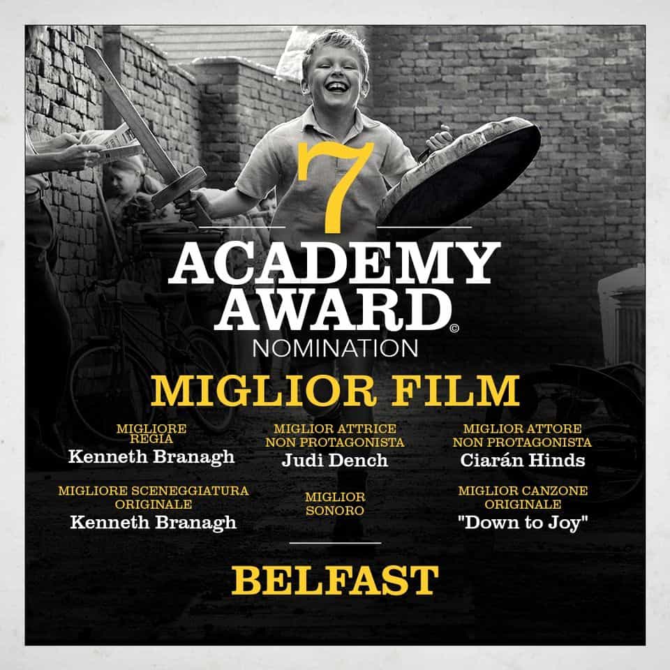 BELFAST Rivergaro – giovedì 31 agosto: ore 21:15 circa, in attesa del buio entrata libera Potrebbe essere un contenuto grafico raffigurante 2 persone, poster, rivista e il seguente testo "6611 7 ACADEMY AWARD® NOMINATION MIGLIOR FILM MICLORE MIGLIOR MIGLIORATTRICE MIGLIORATTORE MIGLIOR ATTORE NONPROTAGONISTA NON PROTAGONISTA Kenneth Branagh Judi Dench Ciarán Hinds MIGLIORESCENEGGIATURA ORIGINALE Kenneth Branagh MIGLIOR SONORO MIGLIOR CANZONE ORIGINALE "Down to Joy" BELFAST"