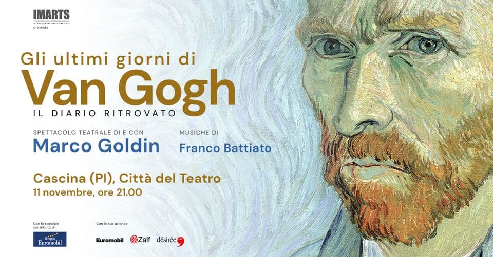 GLI ULTIMI GIORNI DI VAN GOGH. Il diario ritrovato | Cascina (PI) May be art of poster and text that says 'IMARTS FUA presenta Gli ultim giorni di Van RITROVATO Gogh IL DIARIO SPETTACOLO TEATRALE DI CON MUSICHE DI Marco Goldin Franco Battiato Cascina (PI), Città del Teatro 11 novembre, ore 21.00 Gomm Euromobil Euromobil ©Zalf Zalf désirée'