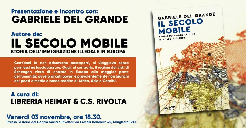 IL SECOLO MOBILE – INCONTRO CON L’AUTORE May be an illustration of text that says "Presentazione e incontro con: GABRIELE DEL GRANDE Autore de: IL SECOLO MOBILE STORIA DELL'IMMIGRAZIONE ILLEGALE IN EUROPA GABRIELE DEL GRANDE IL SECOLO MOBILE STORIA DELL'IMMIGRAZIONE ILLEGALE IN EUROPA Cent'anni fa non esistevano passaporti, si viaggiava senza permessi né lasciapassare. Oggi, contrario, regime dei visti di Schengen vieta entrare Europa alla maggior parte dell'umanità: ovvero poveri prevalentemente bianchi dei paesi medio basso di Africa, Asia Caraibi. A cura di: LIBRERIA HEIMAT & C.S. RIVOLTA Venerdì 03 novembre, ore 18.30. Presso l'osteria del Centro Sociale Rivolta; via Fratelli Bandiera 45, Marghera (VE). CIE"