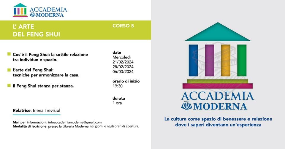 Accademia Moderna – CORSO 5 – Libreria Moderna San Donà di Piave May be a graphic of text that says "ACCADEMIA MODERNA L' ARTE DEL FENG SHUI CORSO 5 Cos'è Feng Shui: la sottile relazione tra individuo spazio. L'arte del Feng Shui: tecniche per armonizzare date Mercoledì 21/02/2024 28/02/2024 06/03/2024 casa. Feng Shui stanza per stanza. orario di inizio 19:30 Relatrice: Elena Trevisiol durata 1 ora Mail per informazioni: infoaccademiamoderna@gmail.com miamoderna@gmai Modalità iscrizione: presso Libreria Moderna nei giorni negli orari apertura. ACCADEMIA MODERNA La cultura come spazio di benessere e relazione dove saperi diventano un' esperienza"