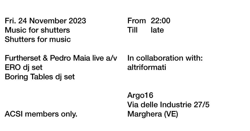 Music for shutters, Shutters for music | Furtherset & Pedro Maia, ERO, Boring Tables · Argo16 May be an image of text that says "Fri. 24 November 2023 Music for shutters Shutters for music From 22:00 Till late Furtherset & Pedro Maia live a/v ERO dj set Boring Tables dj set In collaboration with: altriformati ACSI members only. Argo16 Via delle Industrie 27/5 Marghera (VE)"