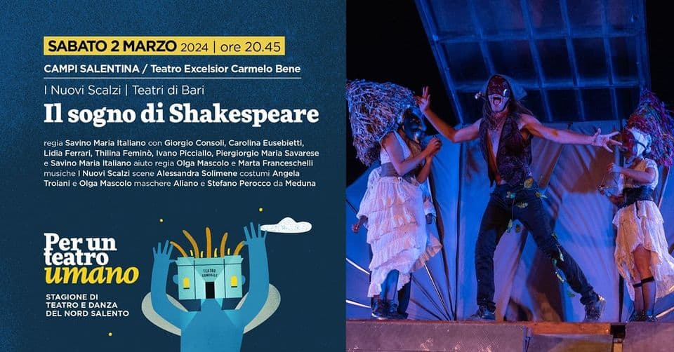 IL SOGNO DI SHAKESPEARE May be an image of 3 people and text that says "SABATO 2 MARZO 2024 ore 20.45 CAMPI SALENTINA Teatro Excelsior Carmelo Bene Nuovi Scalzi Teatri di Bari Il sogno di Shakespeare Savino Giorgio Consoli, Carolina Eusebietti, Lidia Ferrari, Thilina Feminò, Ivano Picciallo, Piergiorgio Maria Savarese Savino Maria Italiano aiuto Mascoo Marta Franceschelli musiche Nuo Scalzi scene Alessandra Solimene costumi Angela Troiani Mascolo maschere Aliano Stefano Perocco Meduna Perun teatro umano STAGIONE TEATROE DANZA DEL NORD SALENTO"