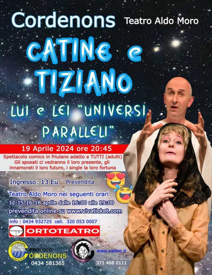 CATINE e TIZIANO in LUI E LEI UNIVERSI PARALLELI May be an image of 1 person and text that says 'Teatro Aldo Moro Cordenons CATINE TIZIANO LUI LEI "UNIVERSI PARALLELI 19 Aprile 2024 ore 20:45 Spettacolo comico friulano adatto TUTTI (adulti) Gli sposati vedranno presente, gli innamorati loro futuro, single la loro fortuna Prevendita Ingresso: 13 Eu Teatro Aldo Moro nei seguenti orari 12-15-16-18 aprile dalle 16:00 alle 19:00 prevendita online su www.vivaticket.com info 0434 932725 cell. 320 053 0007 ORTOTEATRO ORDENONS 0434 581365 www.catine.it 371 468 0111'