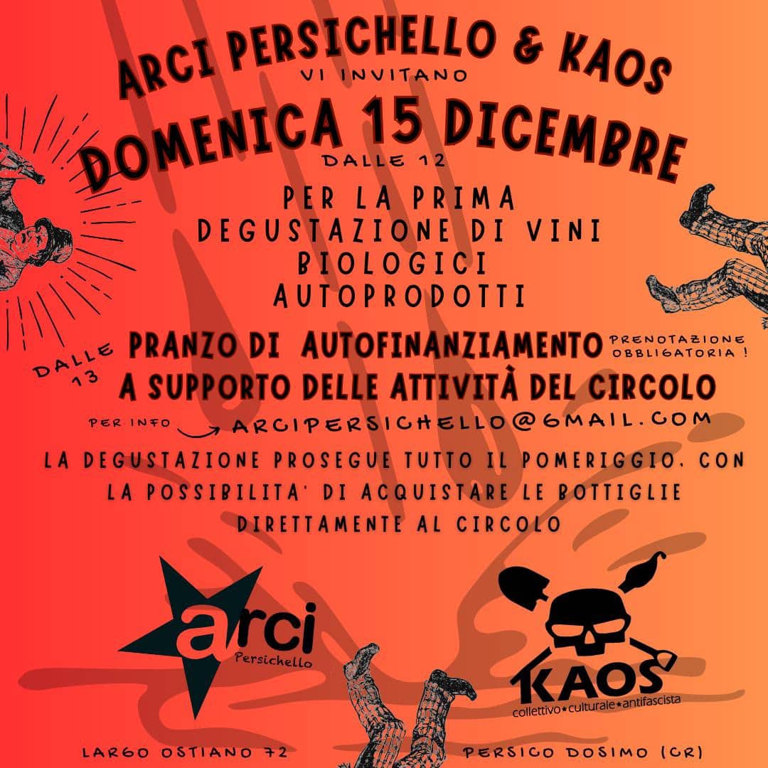 May be an image of text that says 'ARCI PERSICHELLO νι INVITANO KAOS OMENICĄ DALLE 15 12 DICEMBRE PER LA PRIMA DEGUSTAZIONE DI VINI BIOLOGICI AUTOPRODOTTI DALLE A SUPPORTO DELLE ATTIVITÀ DEL CIRCOLO PRANZO DI AUTOFINANZIAMENTO PRENOTAZIONE OBBLIGATORIA! PER INFO ARGIPERSICH LA DEGUSTAZIONE PROSEGUE TUTTO IL POMERIGGIO. CON LA POSSIPILITA DI ACQUISTARE LE BOTTIGLIE DIRETTAMENTE AL CIRCOLO arci PersicheLLo LARGO LARGOOSTIANO72 OSTIANO KAOS colletivo+culturale+antfascsa PERSICO DOSIMO (OR)'