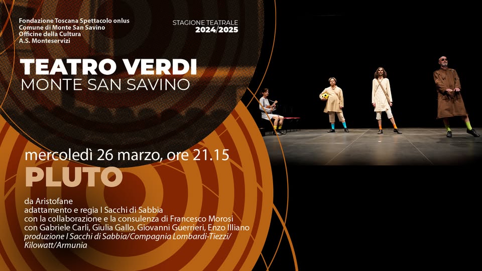 PLUTO // Teatro Verdi Monte San Savino May be an image of 4 people and text that says "Fondazione Toscana Spettacolo onlus Comune di-Monte San Savino Officine della Cultura A.S. .Monteservizi STACIONE EATRAL STACIONETEATRALE E 2024/2025 2025 TEATRO VERDI MONTE SAN SAVINO mercoledì 26 marzo, ore 21.15 PLUTO da Aristofane adattamento regia Sacchic di Sabbia con collaborazione consulenza di Francesco Morosi con Gabriele Carli, Giulia Gallo, Giovanni Enzo Illiano produzionel Sacchi di Sabbia/ /Compagnia Lombardi-Tiezzi, Kilowatt/Armunia"