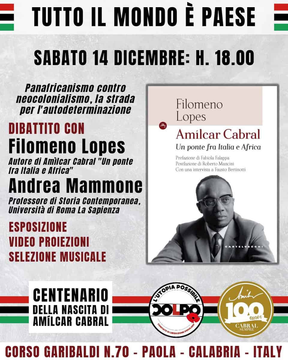 TUTTO IL MONDO E PAESE – Panafricanismo contro neocolonialismo, la strada per l’autodeterminazione May be an image of 1 person and text that says "TUTTO IL MONDO È PAESE SABATO 14 DICEMBRE: H. 18.00 Panatricanismo contro neocolonialismo, la strada per l'autodeterminazione DIBATTITO CON Filomeno Lopes Autore di Amilcar Cabral " ponte tra Italia e Africa" Andrea Mammone Professore di Storia Contemporanea, Università di Roma La Sapienza ESPOSIZIONE VIDEO PROIEZIONI SELEZIONE MUSICALE Filomeno Lopes Amílcar Cabral Un ponte fra Italia e Africa Prefazione Fabiola Falappa Postfazione Reberto Mancini Con intervista Fausto Bertinotli DASTELVEGONI eMy CENTENARIO DELLA NASCITA DI AMILCAR CABRAL PUTOPIA POSSIBILE 8 titr 100 anec CABRAL SEMPILE CORSO GARIBALDI N.70- PAOLA - CALABRIA -ITALY"