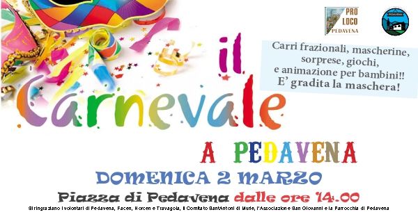 Carnevale a Pedavena May be an image of text that says "OVENiA PRO LOCO PEDAVENA il Carri frazionali, mascherine, sorprese, giochi, e animazion per bambini!! Cárnevale E' gradita la maschera! A PEDAYENA DOMENICA 2 MARZO Piazza di Pedavena dalle ore 14.00 alringrazano ΠΟ Iyolontari اه Pedavena, Facen, orcen Travagols, Comiab Bantantonl lه Murle, 'A쓰oa2n dan Glovanni la Parocchia اه Pedayena"