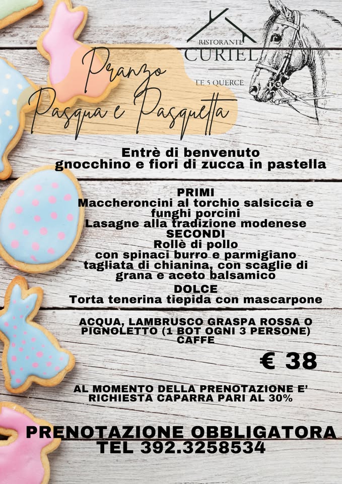 May be an image of text that says "/ RISTORANTL Pranza CURIEL Pasapae Pasqreta TESQUERCE LE QUERCE Entrè di benvenuto gnocchino e fiori di zucca in pastella PRIMI Maccheroncini al torchio salsiccia e funghi porcini Lasagne alla tradizione modenese SECONDI Rollè di pollo con spinaci burro e parmigiano tagliatad di chianina, con scaglie di grana balsamico DOLCE tiepida con mascarpone Torta tenerina ACQUA, LAMBRUSCO GRASPA ROSSA o PIGNOLETTO (1 BOT OGNI 3 PERSONE) CAFFE € €38 AL MOMENTO DELLA PRENOTAZI RENOTAZIONEE RICHIESTA CAPARRA PARI AL 30% PRENOTAZIONE OBBLIGATORA TEL 392.3258534"