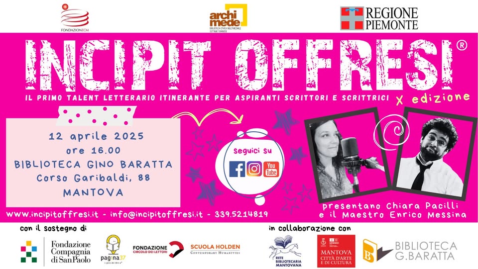 12^ Tappa a Mantova! – X edizione Potrebbe essere un contenuto grafico raffigurante 2 persone e il seguente testo "archi REGIONE mede COMLCREIE ME3HИE PIEMONTE FONDAZICNEOM INCIPIT OFFRESI IL PRIMO TALENT LETTERARIO ITINERANTE PER ASPIRANTI SCRITTORI E SCRITTRICI X edizione 12 aprile 2025 ore 18.00 BIBLIOTECA GINO BARATTA corso Garibaldi, 88 MANTOVA seguici su Tube www incipitoffresi.it con il sostegno di info@incipitoffresi.it Fondazione 339.5214819 diSanPaolo Paolo FONDAZIONE CIROOLC DEILETTORI pagı na37 時时町。 presentano Chiara Pacilli eil Maestro Enrico Messina in collaborazione con SCUOLA HOLDEN COSTEMPORARY eb MAN MANTNA ΟνΑ B BIBLIOTECA G.BARATTA"