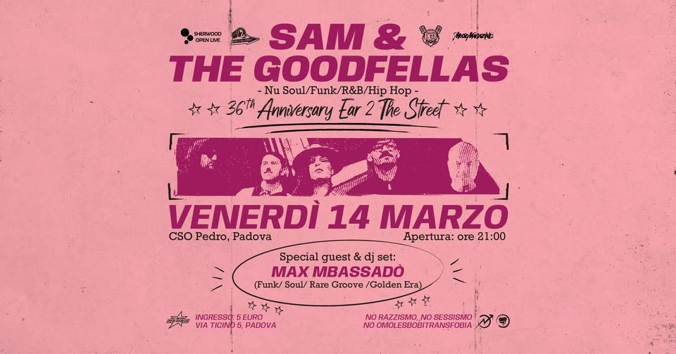 14.03 //SOL:SAM & THE GOODFELLAS(Nu Soul) ft.Max Mbassadò 36th Anniv.🎆Ear 2 The Street📻@ CSO Pedro Potrebbe essere un'immagine raffigurante il seguente testo "OPENLIVE SAM & 南aを THE GOODFELLAS -Nu Soul/Funk/R Soul/Funk/R&B/HipHop unk/ R&B/H Hip Hop. 36th Anniversary Ear 2 The Street VENERDÌ' 14 MARZO CSO CSOPedro,Padova Pedro, Padova Apertura: Apertura:ore21: ore 21:00 Special guest & dj set: MAX MBASSADO (Funk/ Soul/ Rare Groove /Golden Era) 斗斗 INGRESSO. EURO VIA TICIND VIATICIND5,PADOVA 5, PADOVA NO RAZZISMO NO SESSISMO NO OMOL OMOLESBOBITRANSFOBIA"