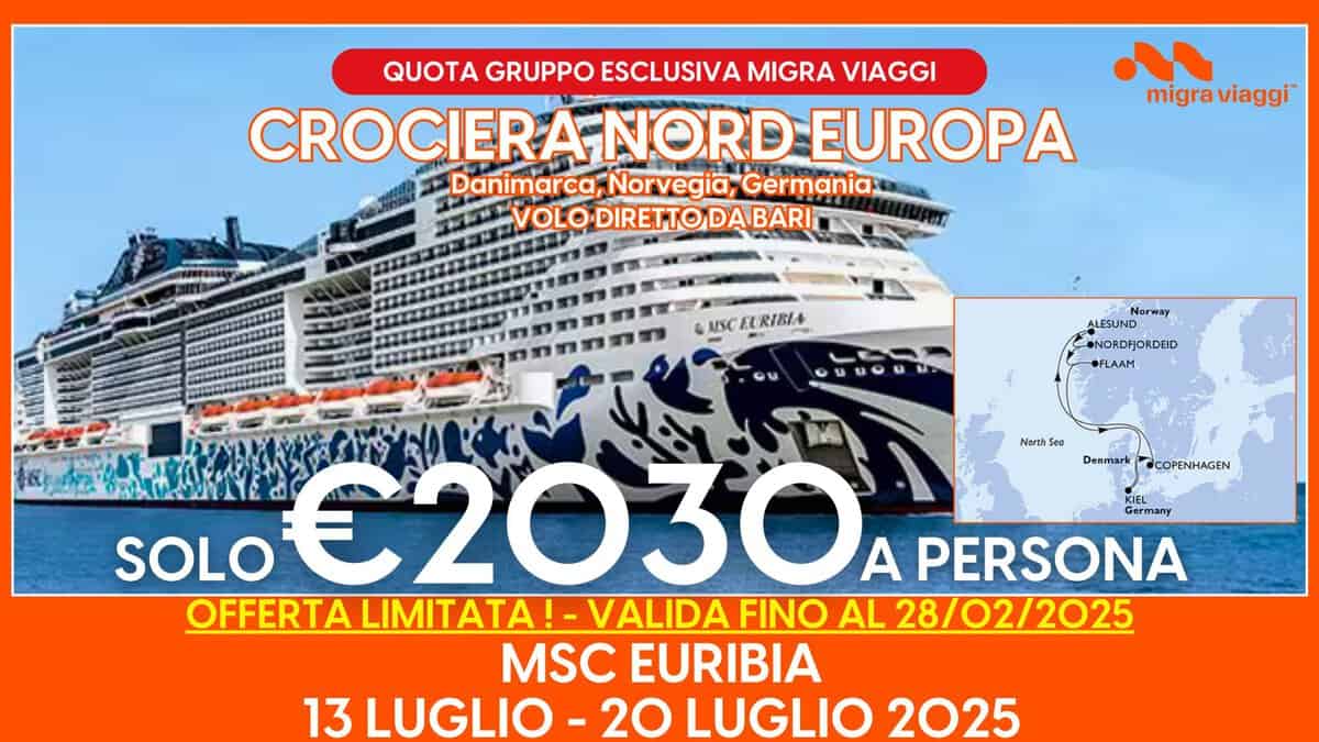 MSC EURIBIA – 13 LUGLIO – 20 LUGLIO 2025 – CROCIERA NORD EUROPA – VOLO DIRETTO DA BARI Potrebbe essere un'immagine raffigurante il seguente testo "QUOTA GRUPPO ESCLUSIVA MIGRA VIAGGI CROCIERAI NORD EUROPA Danimarca, Norvegia, Germania VOLODIRETTODABARI VOLO migra viaggi AISC EURIBIA Norway ALESUND NORDFJORDEID •FLAAM NarthSea Denmark @COPENHAGEN KIEL Germany SOLO S0L0€2030A A PERSONA OFFERTA LIMITATA! OFFERTALIMITATA!- LIMIT ATA VALIDA FINO AL 28/02/2025 MSC EURIBIA 13 LUGLIO -20 LUGLIO 2025"