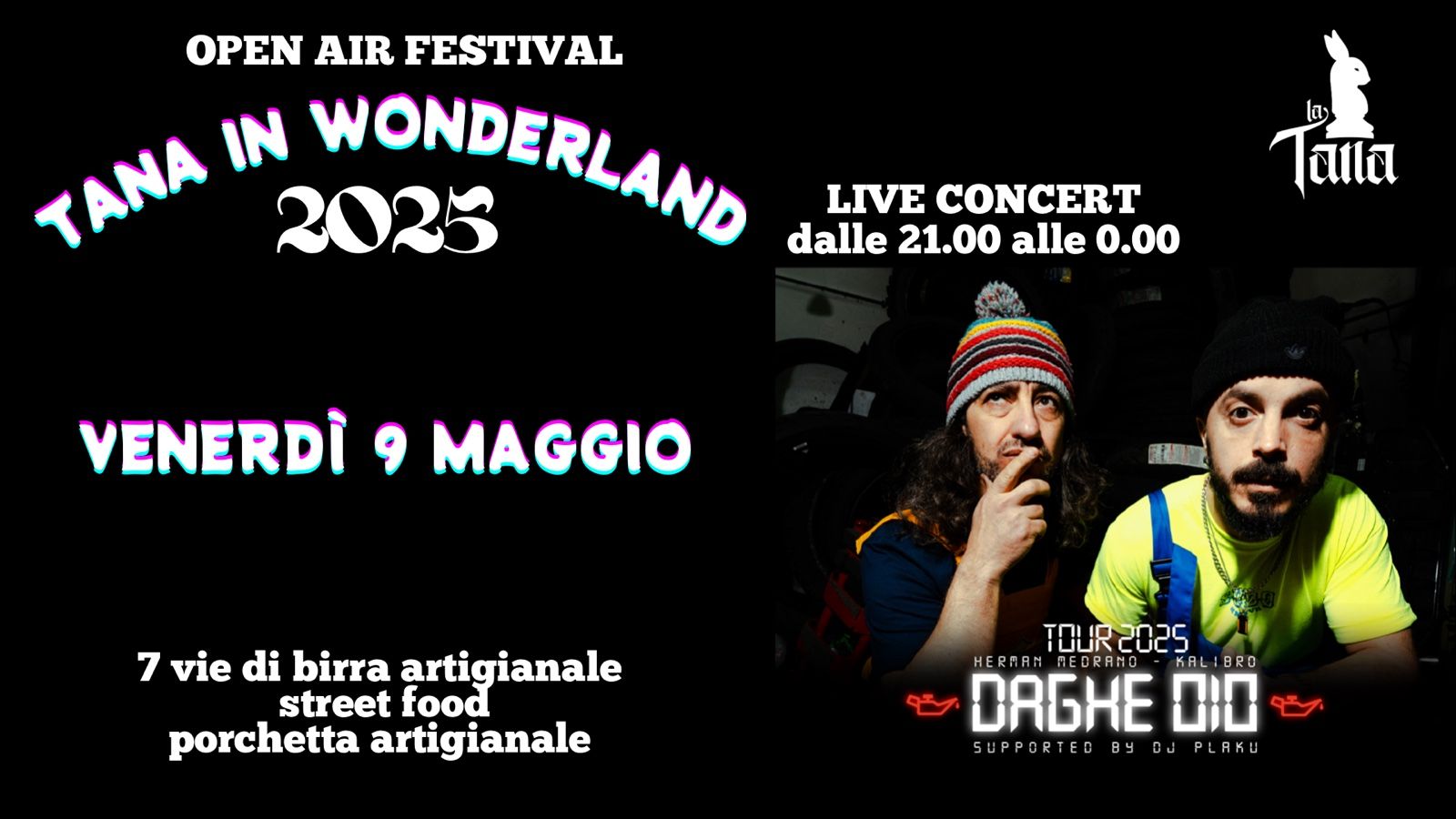 HERMAN MEDRANO & KALIBRO – DAGHE OIO TOUR – Live @TANA IN WONDERLAND 2025 Potrebbe essere un'immagine raffigurante 2 persone e il seguente testo "OPEN AIR FESTIVAL TANA IN 2025 WONDERLAND LIVE CONCERT dalle 21.00 alle 0.00 TAHA VENERDÌ 9 MAGGIO ud 7 vie di birra artigianale street food porchetta artigianale TQUR2025 2025 TOUR HERAAN NEDRANO KALIBRO 18 6HE 010 SUPPORTED B BYOJPLAKU SUPPORTEDBYOJPLRKU LAKU By By"