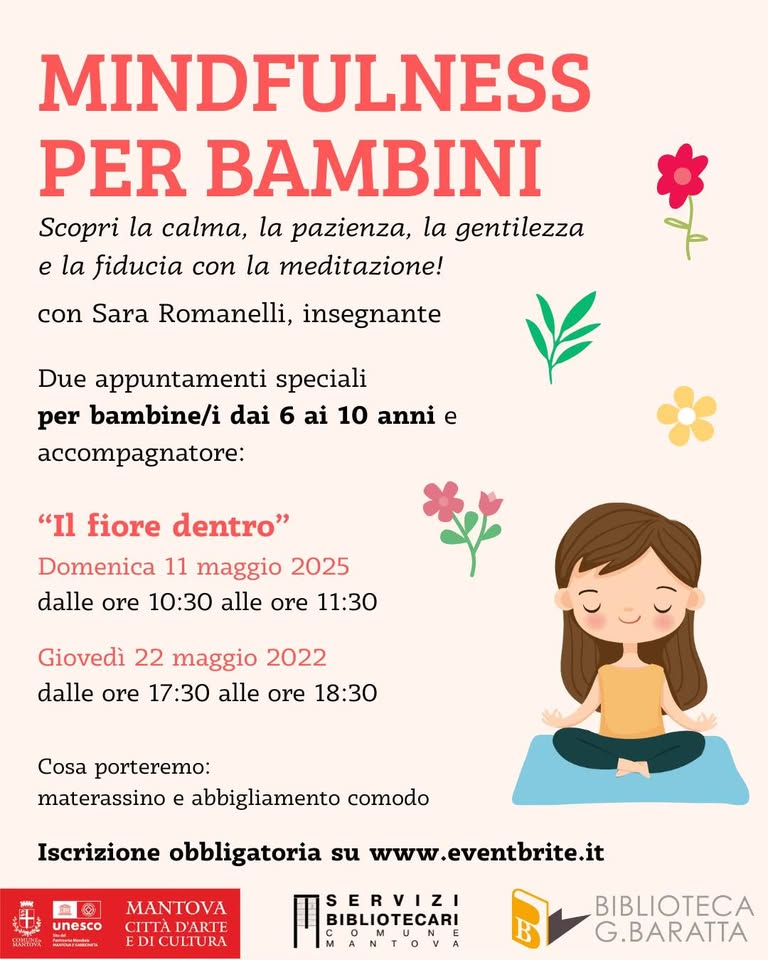 Mindfulness per bambini con Sara Romanelli Potrebbe essere un contenuto grafico raffigurante yoga e il seguente testo "MINDFULNESS PER BAMBINI Scopri la calma, la pazienza, la gentilezza e la fiducia con la meditazione! con Sara Romanelli, insegnante Due appuntamenti speciali per bambine/i dai 6 ai 10 anni e accompagnatore: "Il fiore dentro" Domenica 11 maggio 2025 dalle ore 10:30 alle ore 11:30 Giovedì 22 maggio 2022 dalle ore 17:30 alle ore 18:30 Cosa porteremo: materassino e abbigliamento comodo Iscrizione obbligatoria su www.eventbrite.it BANTTak 血 重袋 MNTOA unesco unesco CITTAD'ARTE ညိးထာသားရှသ်။ေ EDICULTURA SERVIZI BIBLIOTECARI BIBLIOTECA G.BARATTA"