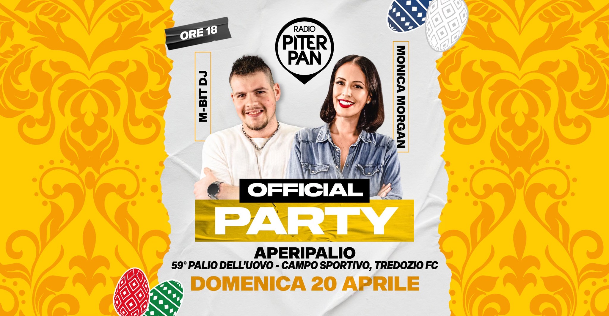 Piterpan Official Party @ APERIPALIO | 59° PALIO DELL’UOVO – Campo Sportivo, Tredozio FC Potrebbe essere un'immagine raffigurante 2 persone e il seguente testo "ORE 18 RADIO PITER PAN DJ BIT M- M-BIT MONICA MORGAN OFFICIAL PARTY APERIPALIO 59° PALIO DELL'UOVO- CAMPO SPORTIVO, TREDOZIOF FC DOMENICA 20 APRILE"