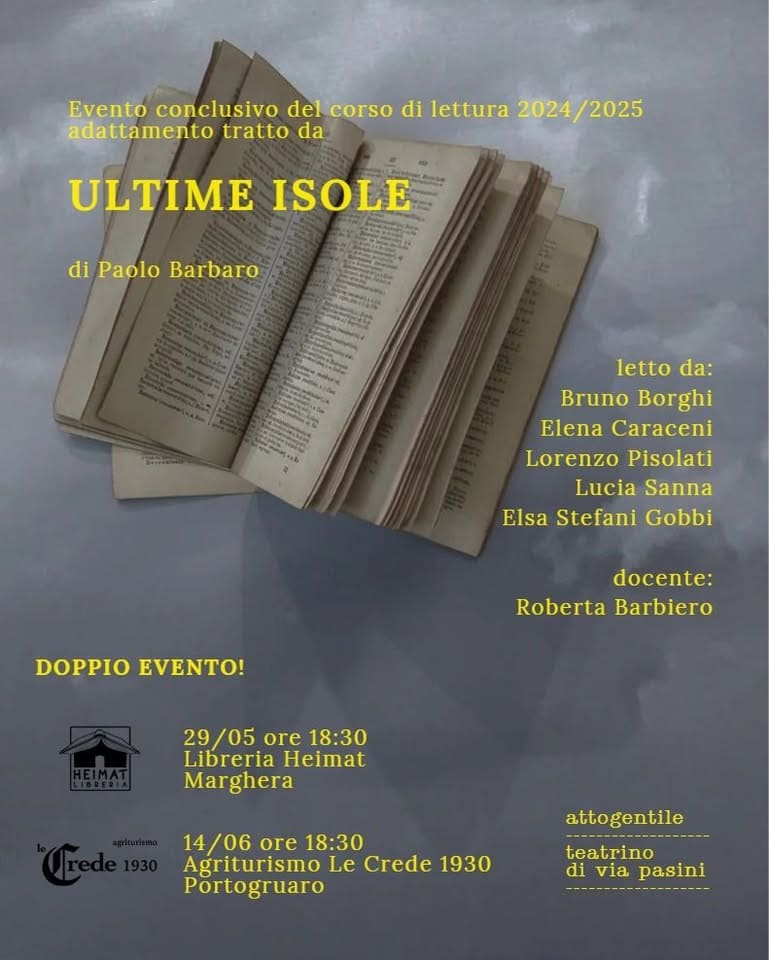 ULTIME ISOLE – evento conclusivo del corso di lettura 2024/2025 Potrebbe essere un'immagine raffigurante libro e il seguente testo "o conclusivo del corso di lettura 2024 2024/2025 2025 adattamento tratto da ULTIME ISOLE di Paolo letto da: Bruno Borghi Elena Caraceni Lorenzo Pisolati Lucia Sanna Elsa Stefani Gobbi DOPPIO EVENTO! docente: Roberta Barbiero 29 29/05ore18:30 05 ore 18:30 Libreria Heimat Marghera Mar ghera 14/06 14/06ore18:3 ore 18:30 Agriturismo Le Crede 1930 Portogruaro attogentile teatrino di iviapasini via pasini"