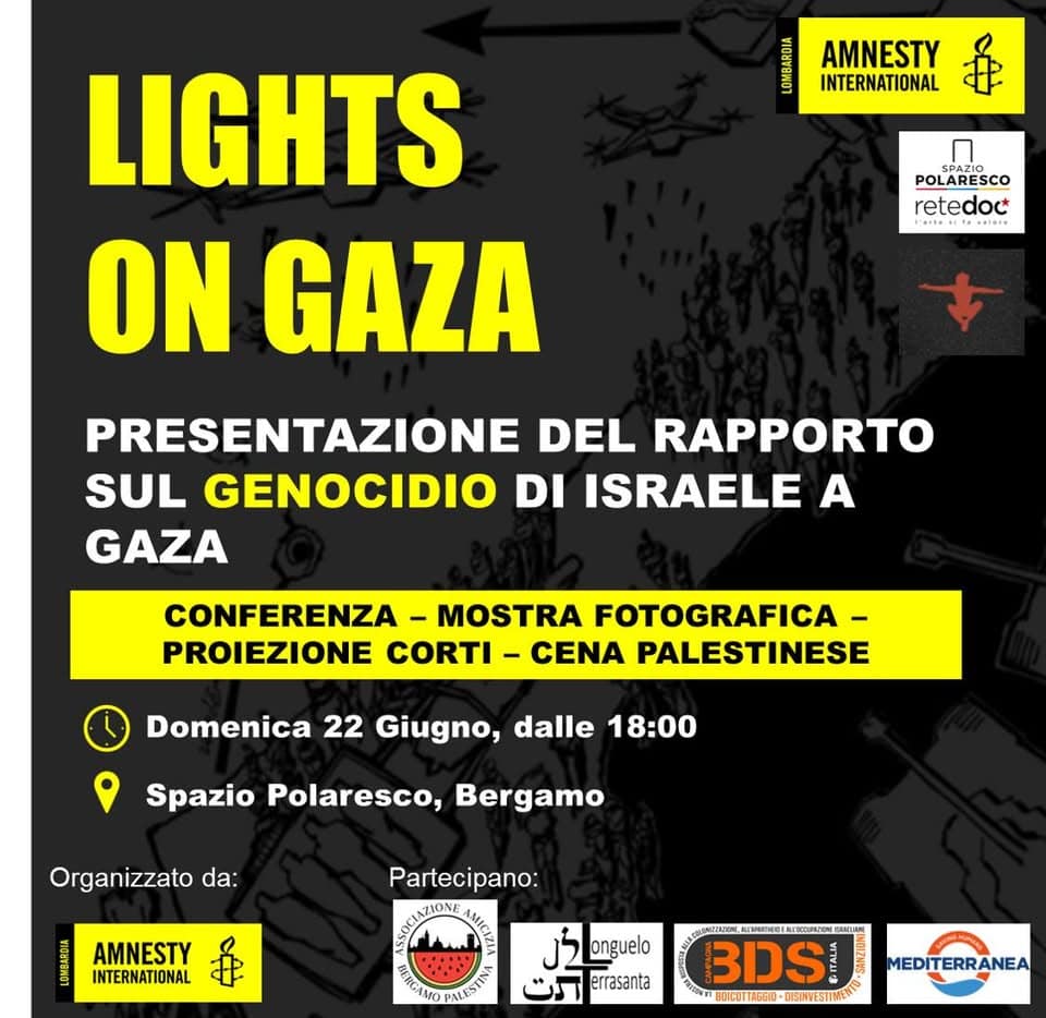 LIGHTS ON GAZA – Presentazione del rapporto sul genocidio di Israele a Gaza Potrebbe essere un'immagine raffigurante il seguente testo "MA AMNESTY INTERNATIONAL POLARESC retedoc LIGHTS ON GAZA PRESENTAZIONE DEL RAPPORTO SUL GENOCIDIO DI ISRAELE A GAZA CONFERENZA MOSTRA FOTOGRAFICA- PROIEZIONE CORTI - CENA PALESTINESE Domenica 22 Giugno, dalle 18:00 Spazio Polaresco, Bergamo Organizzato da: Partecipano: AMNESTY INTERNATIONAL ኔ onguelo errasanta #ИCAMOPAИHTa BDS WHLICITIAGEO-DGRESTW OGRVESTIMEN BLICUTTAGEIO MEDITERRANEA"