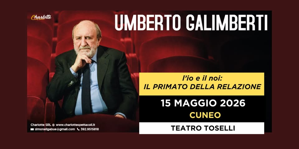 CUNEO – TEATRO TOSELLI – UMBERTO GALIMBERTI “L’Io e il Noi. Il primato della relazione” Potrebbe essere un'immagine raffigurante 1 persona e il seguente testo "Charlotte UMBERTO GALIMBERTI l'io e il noi: IL PRIMATO DELLA RELAZIONE Charlotte SRL 0 CharltsSL@www.charotpet www w.charlottespettacolilit sImonallgabue slmonaligabu@gmall.com @gmall.com eimonalabue.gemal.cm_36295158 gmal 392.9515818 15 MAGGIO 2026 CUNEO TEATRO TOSELLI"