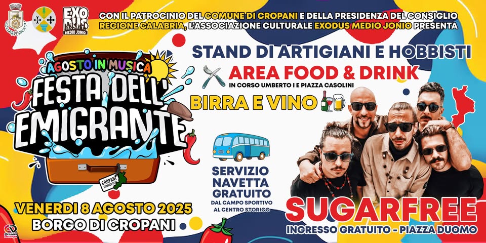 Festa dell’Emigrante SUGARFREE in concerto gratuito Potrebbe essere un'immagine raffigurante 4 persone e il seguente testo "MEDIO JOMIO CON IL PATROCINIO DELCOMUNE DI CROPANI E DELLA PRESIDENZA DELCONSIGLIO REGIONE REGIONECALABRIA, CALABRIA, L'ASSOCIAZIONE CULTURALE EXODUS EXODUSMEDIO MEDIO JONIO PRESENTA STAND DI ARTIGIANI E HOBBISTI AGOS TOIN MUSICA ¡FESTA DELL AREA FOOD & DRINK IN CORSO UMBERTOIE PIAZZA CASOLINI BIRRA E VINO EMIÇRANTE beaban "ណា VENERDI 8 AGOSTO 2025 BORGO DI CROPANI SERVIZIO NAVETTA GRATUITO DAL CAMPOSPORTIVO CAMPO SPORTIVO ALCENTRO ALCENTROSTORICO STORICO SUGARFREE INGRESSO GRATUITO PIAZZAI GRATUITO-PIAZZADUOM PIAZZADUOMO DUOMO"