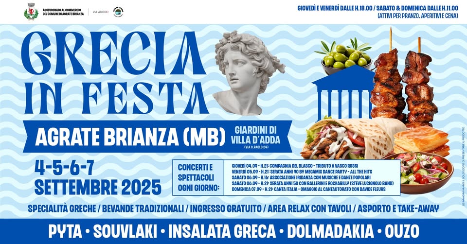 Grecia in Festa 2025 | Agrate Brianza (MB) Potrebbe essere un'immagine raffigurante souvlaki e il seguente testo ". ABEE33EBATBA ИemHHACBMTEBHHAИ M4.A_12032 GIOVEDI VENERDİ DALLE 18.00 SABATO DOMENICA DALLEH. DALLEH.11.00 (ATTIM PER PRANZO, APERITIVIE CENA) GRECIA IN FESTA AGRATE BRIANZA (MB) VILLA D'ADDA GIARDINI DI CHIAS.PAOLO2 GIDVEDI 04.09- 5.09- COMEM CONCERTIE SPETTACOLI OGNI OIORNO: 50 06.09 09-H DOMENICAOT.O BLASCO TRIBUTO VASCO ROSSI LTHEHITS EHITS IRIDANZA GERATA EROCKABILLY LUCIGHOLOBAND) BAND) : OMAGOIOAL CANTAUTORATO CON DAMIDEFLEURS 4-5-6-7 SETTEMBRE 2025 SPECIALITÀ GRECHE BEVANDE TRADIZIONALI TRADIZIONALI/INGRESS INGRESSO GRATUITO/ AREA RELAX CON TAVOLI/ ASPORTO TAKE- ETAKE-AWAY AWAY PYTA SOUVLAKI INSALATA GRECA DOLMADAKIA OUZO"