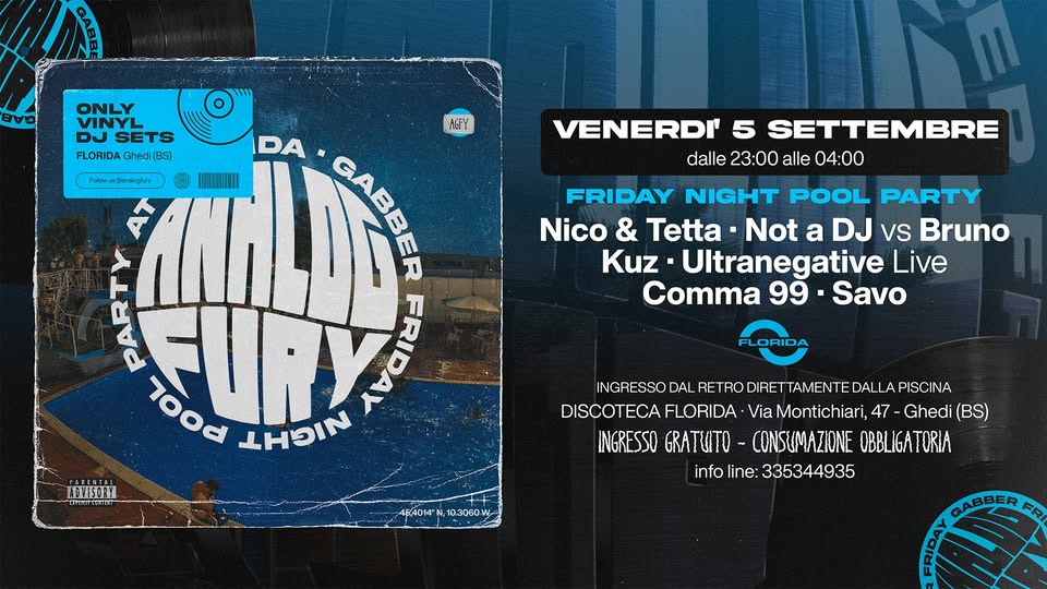 Analog Fury – Gabber Friday night pool party Potrebbe essere un'immagine raffigurante il seguente testo "GAE ONLY DJ SETS FLORIDA Ghedi BS) Folow Fdlownpenkigry ใ้ VENERDI' 5 SETTEMBRE dalle 23:00 alle 04:00 KPY DA မ GABBER MIHAII عاه 7ood URY FRIDAM NININ FRIDAY NIGHT POOL PARTY Nico & Tetta Not a DJ Vs Bruno Kuz Ultranegative Live Comma 99• Savo FLORIDA MTISGIYL INGRESSO DAL RETRO DIRETT ETTAMENTE DALLAPISCINA DISCOTECA FLORIDA DISCOTECAFLORIDA. Via Montichiari, 47 47-Ghedi (BS) INGRESSO GRATUTO- CONSUMAZIONE OBBLIGATORIA info infoline:335344935 line: 335344935 6A014 F4014N,103060 10.3060W GABBER R CAO"