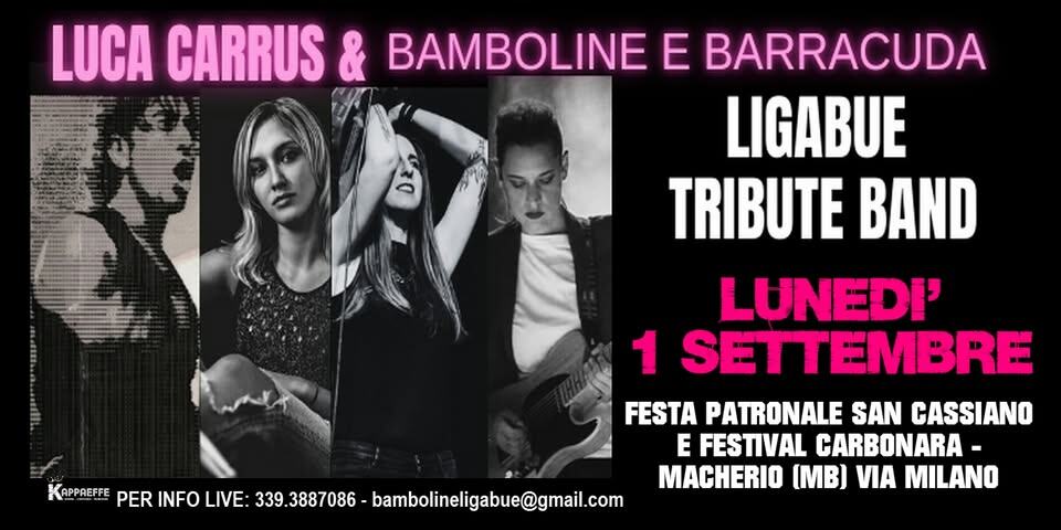 LUNEDI’ 1 SETTEMBRE @LUCA CARRUS & BAMBOLINE BARRACUDA@TRIBUTO A LIGABUE@MACHERIO (MB) Potrebbe essere un'immagine raffigurante 3 persone e il seguente testo "LUCA CARRUS & BAMBOLINE E BARRACUDA LIGABUE TRIBUTE BAND LUNEDI' 1 SETTEMBRE FESTA PATRONALE SAN CASSIANO E FESTIVAL CARBONARA MACHERIO VIA MILANO KAPPREFFE PER INFO LIVE: 339.3887086 bambolinligabue@gmail.com"