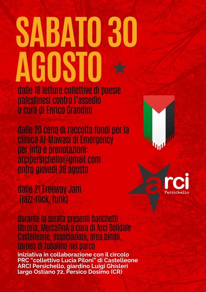 Poesie, cena e musica contro l’assedio Potrebbe essere un'immagine raffigurante il seguente testo "SABATO 30 AGOSTO dalle 18 letture collettive di poesie palestinesi contro l'assedio acuradi Enrico Grandini dalle 20cenadi di raccolta fondi per la clinica Al-Mawasi di Emergency perinfoe prenotazioni: arcipersichello@gmail.com entro giovedì 28 agosto dalle 21 Freeway Jam (jazz- rock, funk) arci Persichello durante la serata presenti banchetti libreria, MercaTinA a cura di Arci Solidale Castelleone, associazioni, area bimbi, torneo fubalino nel iniziativa in collaborazione con circolo PRC 'collettivo Lucia Piloni" di Castelleone ARCI Persichello, giardino Luigi Ghisleri largo Ostiano 72, Persico Dosimo (CR)"