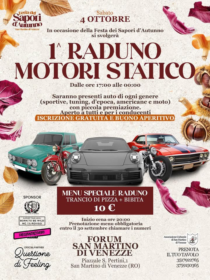 1° RADUNO MOTORI STATICO Potrebbe essere un'immagine raffigurante auto e il seguente testo "Festa dej Sapori 'Αμάτήο Sabato 4 E In occasione della Festa dei Sapori d' 'Autunno svolgerà 1 RADUNO MOTORI STATICO Dalle ore 17:00 alle 00:00 Saranno presenti auto di ogni genere (sportive, tuning, d'epoca, americane e moto) con piccola premiazione. Aperto tutti eper iconducenti ISCRIZIONE GRATUITAE BUONO APERITIVO SPONSOR OTaйPOcA MENU SPECIALF RADUNO TRANCIODIPIZZA PIZZA+ BIBITA TRANCIO 10 M1 EWILD ROVIGO entro Inizio cena ore 20:00 menu obblig bligatoria 30 settembre chiamare numeri Questione omcial PARTNER di Feeling Arsociazione Dehurale de FORUM SAN MARTINO DI ΕΝΖΕ VEN Piazzale S. Pertini,1 San Martino di Venezze (RO) KИΝOΤA ILTUOTAVOLO 3517922765 3759150365"