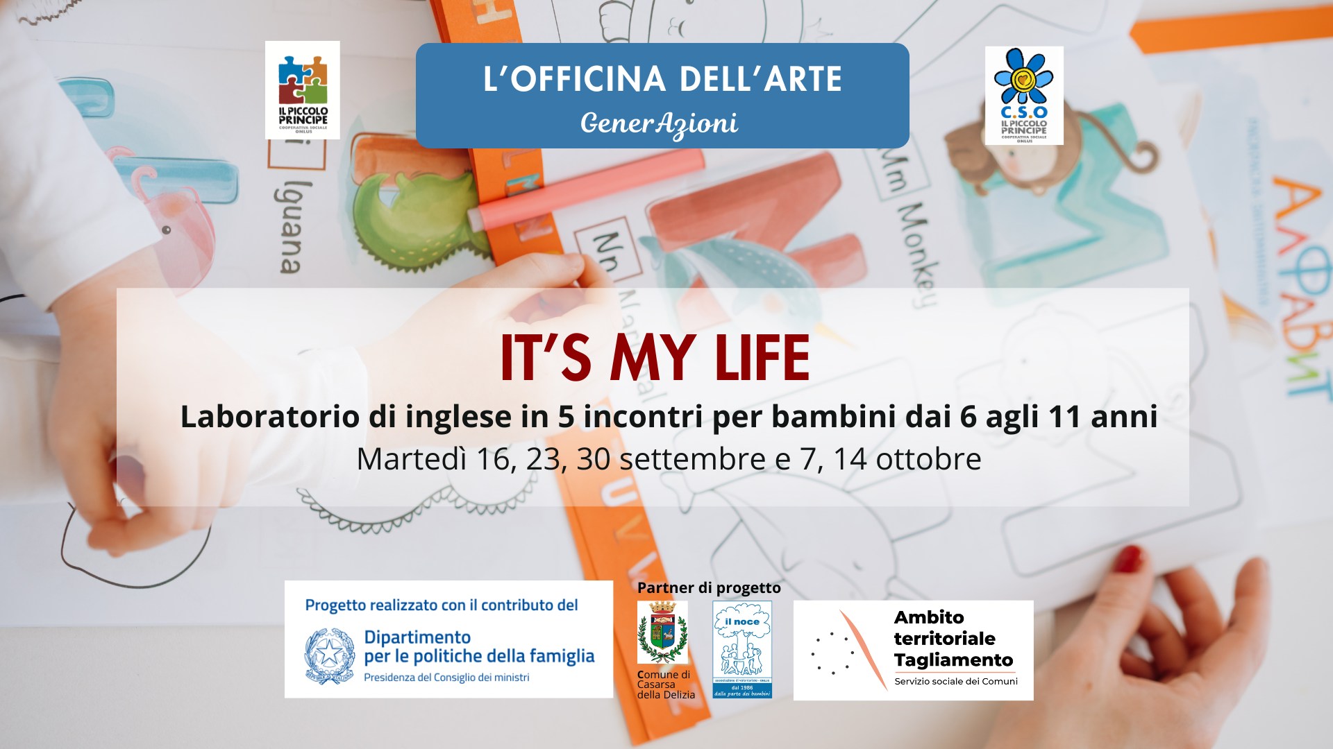 IT’S MY LIFE! – Laboratorio di inglese per bambini dai 6 agli 11 anni Potrebbe essere un contenuto grafico raffigurante il seguente testo "كم ILPICCOLO L'OFFICINA DELL' DELL'ARTE ARTE GenerAzioni ILPICCOLO PRINCIFE uen ٢ Mm Ning IT'S MY LIFE Laboratorio di inglese in 5 incontri per bambini dai 6 agli 11 anni Martedì 16, 23, 30 settembre 7, 14 ottobre Progetto realizzato coni contributo del AЛPaBи Partner progetto Dipartimento perlepolitichedellafamiglia per politiche della famiglia Presidenza dalCo Coneigiade dei niristri ИnocB- กกาแก della Celiia Ambito territoriale Tagliamento ลาเมท"