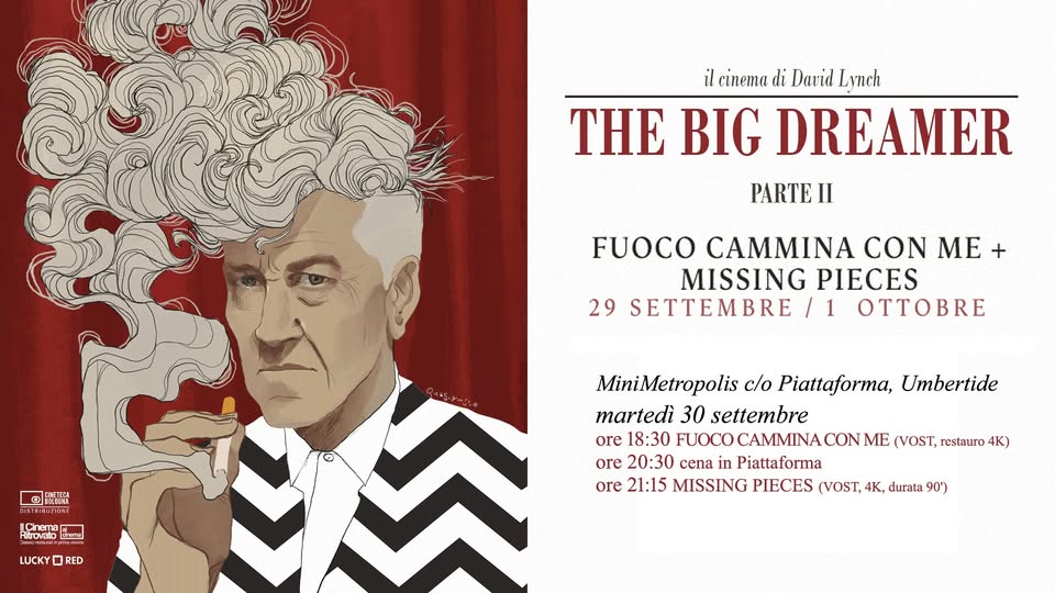 Potrebbe essere un disegno raffigurante il seguente testo "il cinema di Darid Lynch THE BIG DREAMER PARTE II FUOCO CAMMINA CON ME MISSING PIECES 29 SETTEMBRE /1 OTTOB 国 ERLLESA SE学 লક ーー LUCKY 0 RED RED MiniMetropolis c/o Piattaforma, Umbertide martedì 30 settembre ore 18:30 FUOCO CAMMINA CON ME (VOST, restauro 4K) ore 20:30 cena Piattaforma ore 21:15 MISSING PIECES (VOST, 4K, durata 90')"