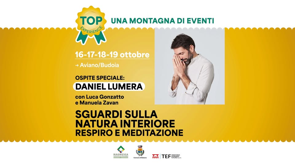 SGUARDI SULLA NATURA INTERIORE con Daniel Lumera, Luca Gonzatto e Manuela Zavan Potrebbe essere un'immagine raffigurante 1 persona e il seguente testo "TOP EXPERIENCE UNA MONTAGNA DI EVENTI 16-17-18-19 ottobre Aviano/Budoia Budoia OSPITE SPECIALE: DANIEL LUMERA con Luca Gonzatto e Manuela Zavan SGUARDI SULLA NATURA INTERIORE RESPIRO E MEDITAZIONE HAGNEEA HAGNIFICA の市 ---ENik TEF ทก TEE PERFALA"