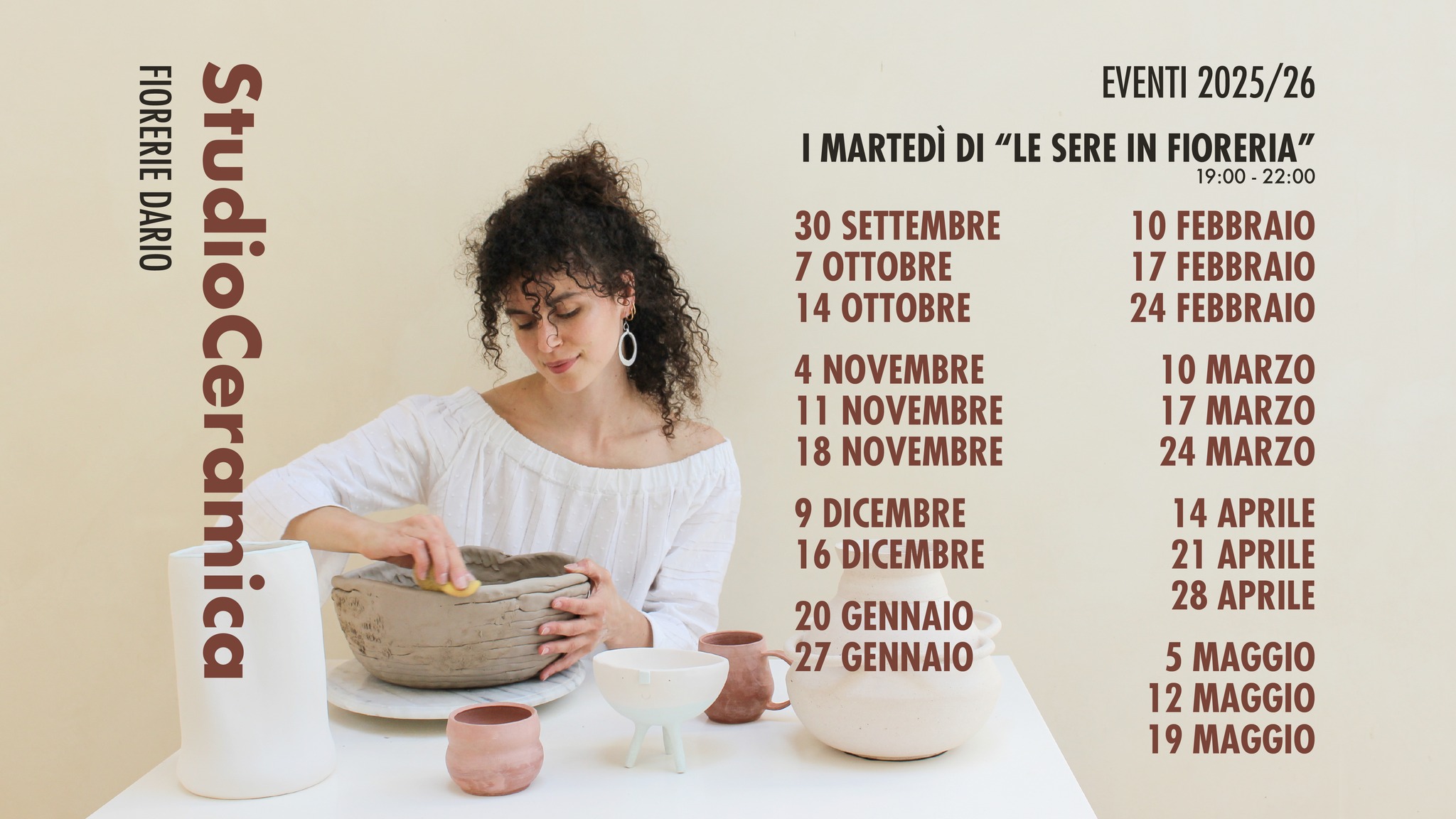 StudioCeramica – Le sere in fioreria Potrebbe essere un'immagine raffigurante 1 persona e il seguente testo "EVENTI 2025/26 I MARTEDÌ DI ".E SERE IN FIORERIA" 19:00 22:00 30 SETTEMBRE 7 E 14 OTTOBRE FIORERIE DARIO StudioCeramica StudioCer 10 FEBBRAIO 17 FEBBRAIO 24 FEBBRAIO 4 NOVEMBRE 11 NOVEMBRE 18 NOVEMBRE 10 MARZO 17 MARZO 24 MARZO 9 DICEMBRE 16 DICEMBRE 14 APRILE 21 APRILE 28 APRILE 20 GENNAIO 27 GENNAIO 5 MAGGIO 12 MAGGIO 19 MAGGIO"