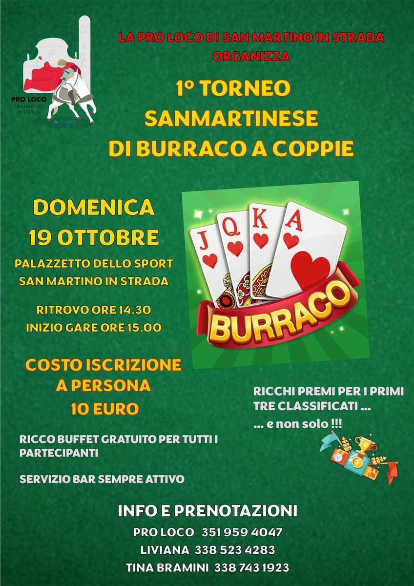 Potrebbe essere un'immagine raffigurante il seguente testo "LA PRO LOCO DI SAN MARTINO IN STRADA ORGANIZZA 1 TORNEO SANMARTINESE DI BURRACO A COPPIE K DOMENICA 19 OT PALAZZETTO DELLO SPORT SAN MARTINO IN STRADA A RITROVO ORE 14.30 INIZIO GARE ORE ORE15.00 15.00 J BURRACO! COSTO ISCRIZIONE A PERSONA 10 EURO RICCO BUFFET GRATUITO PER TUTTII PARTECIPANTI RICCHI PREMI PER PRIMI TRE CLASSIFICATI … on solo !!! ... SERVIZIO BAR SEMPRE ATTIVO INFO E PRENOTAZIONI PRO LOCO 3519594047 351 959 4047 LIVIANA 338 3385234283 523 4283 TINA BRAMINI 338 743 1923"