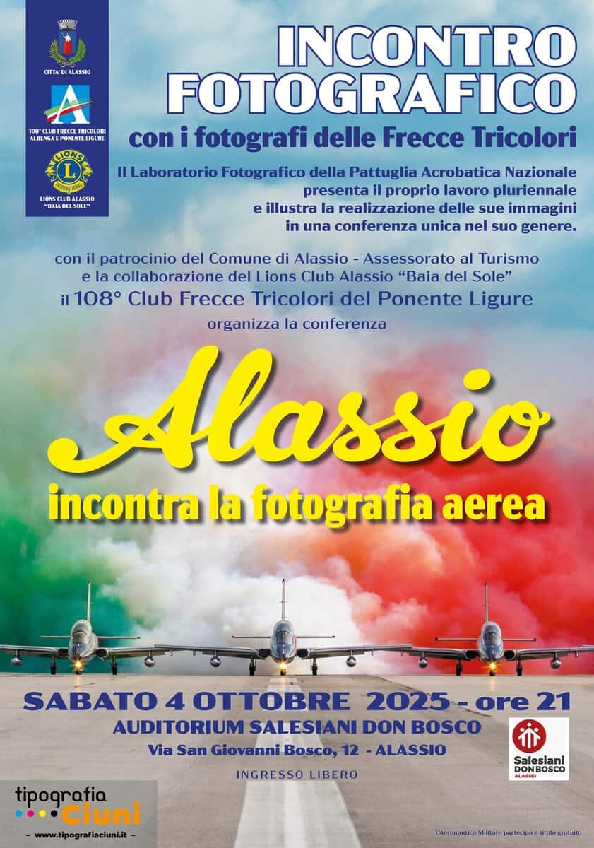 Potrebbe essere un'immagine raffigurante il seguente testo "CIRTADIALASSIO ALBENGA RICOLORS LIGURE LLUB TUEA EADELSOL INCONTRO FOTOGRAFICO con fotografi delle Frecce Tricolori Il Laboratorio Fotografico della Pattuglia Acrobatica Nazionale presenta proprio lavoro pluriennale e illustra la realizzazione delle sue immagini in una conferenza unica nel suo genere. con il patrocinio del Comune di Alassio Assessorato al Turismo la collaborazione del Lions Club Alassio "Baia del Sole" il 108° Club Frecce Tricolori del Ponente Ligure organizza la conferenza Alassio incontra la fotografia aerea SABATO 4 TE 2025-0 -ore 21 AUDITORIUM SALESIANI DON BOSCO Via San Giovanni Bosco, 12 ALASSIO tipografia ·· Ciuni www.tlpografiactuni.it- INGRESSO LIBERO Salesiani BOSCO"