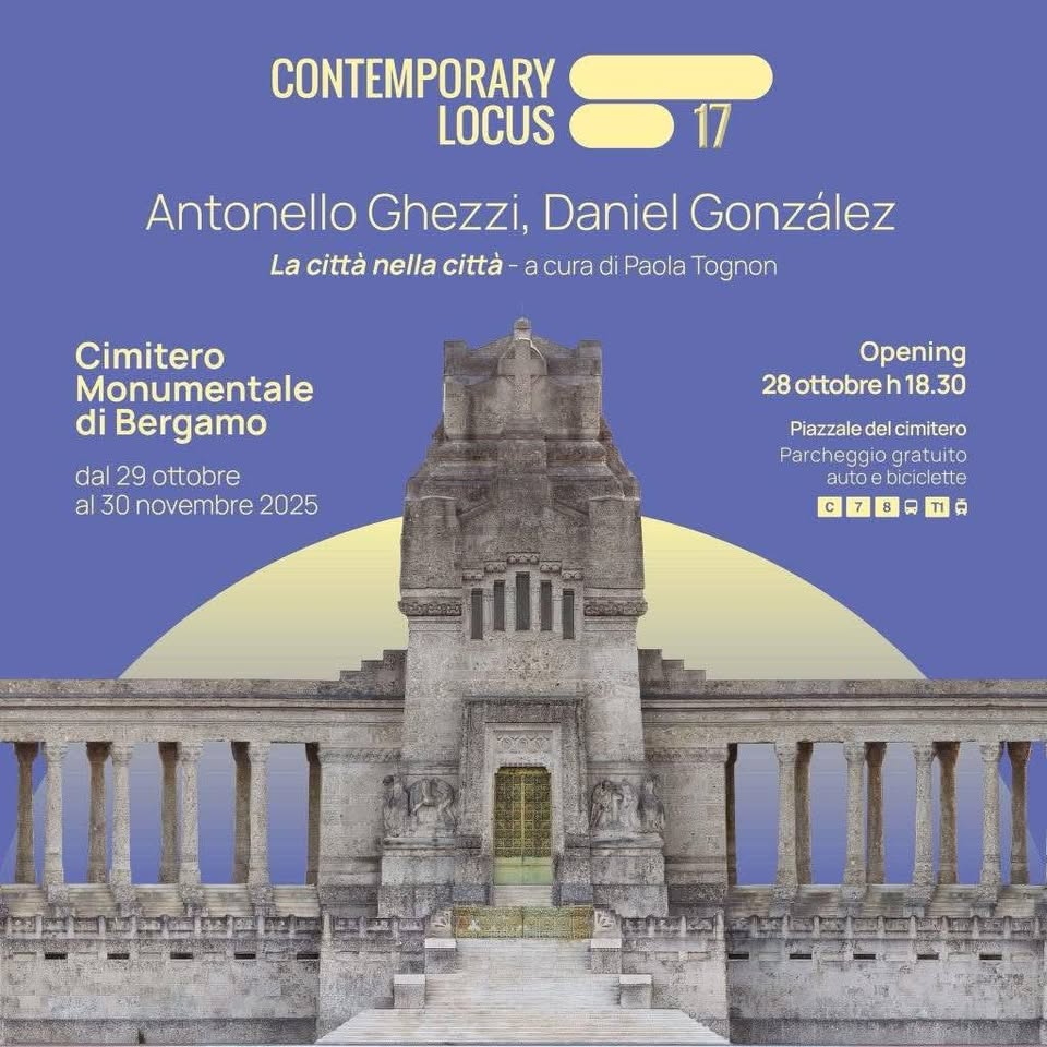 🌟 Contemporary Locus 17 | Antonello Ghezzi & Daniel González May be an image of the Pantheon and text that says 'CONTEMPORARY LOCUS Antonello Ghezzi, Daniel González La città nella città -a cura di Paola Tognon Cimitero Monumentale di Bergamo dal 29 ottobre al 30 novembre 2025 Opening 28 8ottobreh18.30 .30 Piazzale del cimitero Parcneggio eggio gratuito autoe biciclette c IIIIA IIIII'