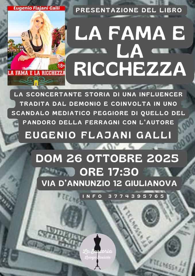 La fama e la ricchezza Potrebbe essere un'immagine raffigurante denaro e il seguente testo "Eugenio Flajani Galli PRESENTAZIONE DEL LIBRO 18+ LA FAMA E LA RICCHEZZA LA FAMA E LA RICCHEZZA LA SCONCERTANTE STORIA DI UNA INFLUENCER TRADITA DAL DEMONIO E COINVOLTA IN UNO SCANDALO MEDIATICO PEGGIORE DI UELLO QUELLO DEL PANDORO DELLA FERRAGNI CON L'AUTORE EUGENIO FLAJANI GALLI DOM 26 O 2025 ORE 17:30 VIA D'ANNUNZIO 12 GIULIANOVA TELNO! INFO 3774395765 0 আमડर CRRANIE SREVENI ODEILY COT 石きま大 TTELMESSNAA LaSartoria LuogoSociale Luogo Sociale TELM655128 LE"