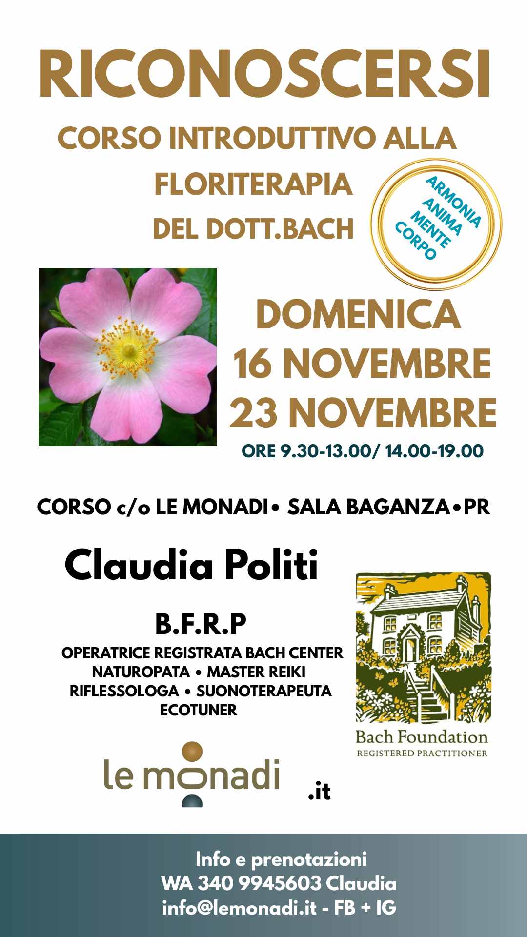 RICONOSCERSI•Corso introduttivo alla Floriterapia del Dott. Bach Potrebbe essere un'immagine raffigurante il seguente testo "RICONOSCERSI CORSO INTRODUTTIO ALLA FLORITERAPIA FLORITERAPIA DEL DOTT.BACH CORPO WENTA MENTE ANIMA ARMONIA AHИOMA DOMENICA 16 NOVEMBRE 23 NOVEMBRE ORE 9.30-13.00/ 14.00-19.00 CORSO c/o LE MONADI• SALA BAGANZA•P PR Claudia Politi B.F.R.P OPERATRICE REGISTRATA BACH CENTER NATUROPATA MASTER REIKI IFLESSOLOGA SUONOTERAPEUTA ECOTUNER Bach Foundation REGISTEREDPRACTITIONER le monadi .it Info e prenotazioni WA 340 9945603 Claudia info@lemonadi.it- FB IG"