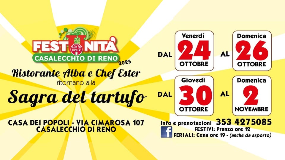 Sagra del Tartufo Potrebbe essere un'immagine raffigurante il seguente testo "FEST POPOU FESTONITA ជ NITA CASALECCHIO DI RENO 2025 Ristorante Alba e Chef Ester ritornano alla Sagra del tartufo Venerdì DAL 24 OTTOBE Domenica AL 26 OTTOBRE Giovedì DAL 30 O AL CASA DEI POPOLI VIA CIMAROSA 107 CASALECCHIO DI RENO Domenica 2 NOVEMBRE Info e prenotazioni 353 4275085 f FERIALI: Cena ore 19 (anche da asporto) FESTIVI: Pranzo ore 12"