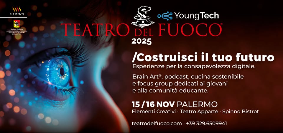 Teatro del Fuoco Young Tech Costruisci il tuo Futuro Potrebbe essere un'immagine raffigurante il seguente testo "١١١١ ELEMENTI หอน CEGLAN YoungTech TEATRO DEL FUOCO 2025 /Costruisci il tuo futuro Esperienze per la consapevolezza digitale. Brain Art® podcast, cucina sostenibile e focus group dedicati ai giovani e alla comunità educante. 15 16 NOV PALERMO Elementi Creativi Teatro Apparte Spinno Bistrot teatrodelfuoco.com +39 329.6509941"