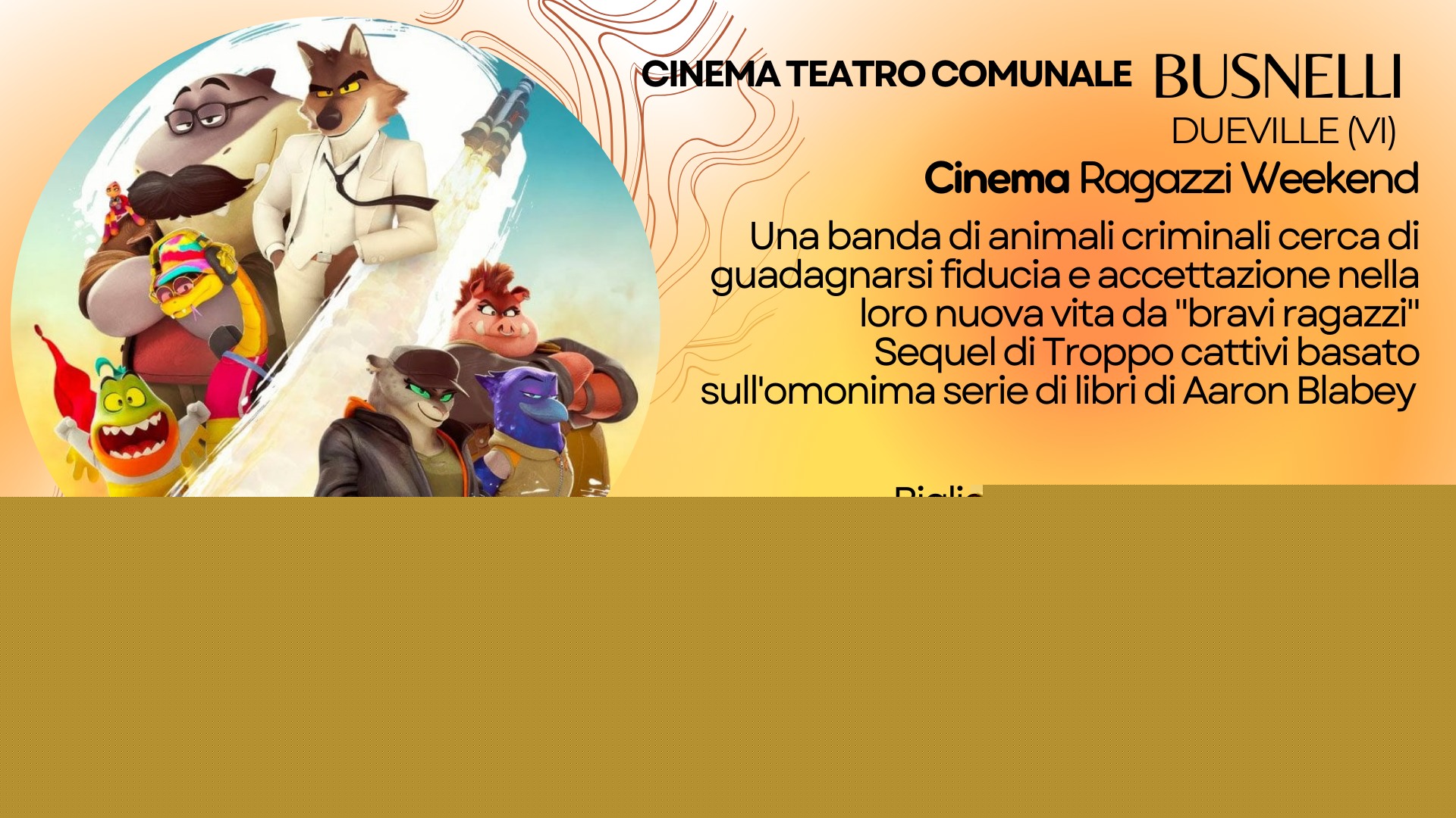 Potrebbe essere un disegno raffigurante 2 persone e il seguente testo "1a ¡CINEMA A TEATRO COMUNALE BUSNELLI DUEVILLE (VI) Cinema Ragazzi Weekend Una banda di animali criminali cerca di guadagnarsi fiducia e accettazione nella loro nuova vita da "braviragazzi" Sequel di Troppo cattivi basato sull'omonima serie di libri di Aaron Blabey Biglietti: 6も intero- ridotto 5 TROPPO CATTIVI 2 sabato 4 ottobre ore 18 domenica 5 ottobre ore 15e17 17 15 e"