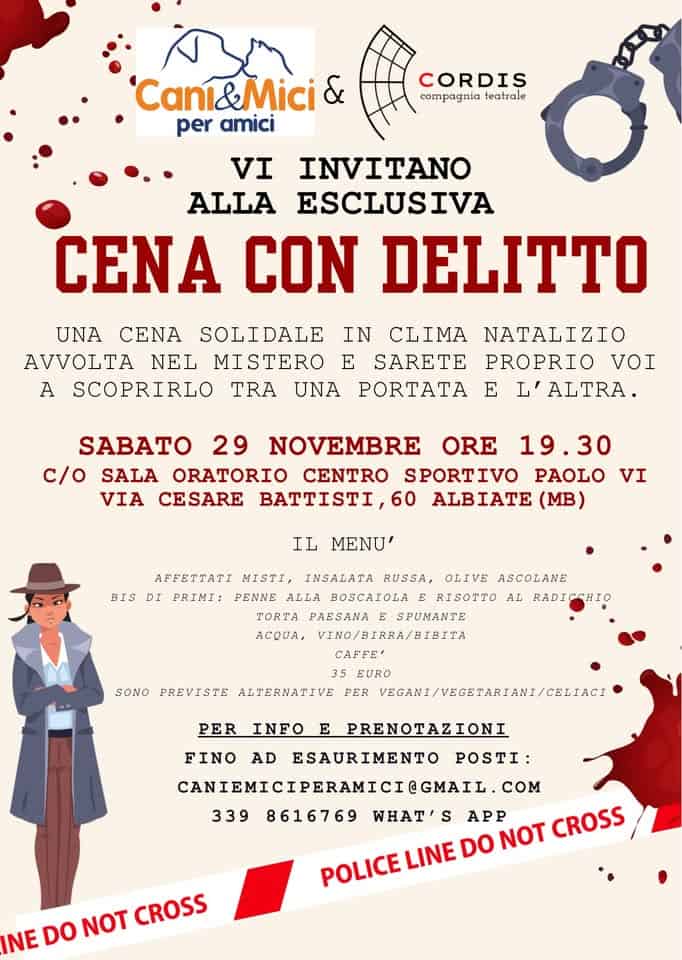 Cena con delitto Potrebbe essere un'immagine raffigurante il seguente testo "Cani&Mici Mici per amici CORDIS compagnia teatrale VI INVITANO ALLA ESCLUSIVA CENA CON DELITTO UNA CENA SOLIDALE IN CLIMA NATALIZIO AVVOLTA NEL MISTERO E SARETE PROPRIO VOI A SCOPRIRLO TRA UNA PORTATA L'ALTRA. SABATO 29 NOVEMBRE ORE 19.30 c/O SALA ORATORIO CENTRO SPORTIVO PAOLO VIA CESARE BATTISTI, 60 ALBIATE (MB) IL BIS MENU' AFFETTATI MISTI, INSALATA RUSSA, OLIVE ASCOLANE DI PRIMI: PENNE ALLA BOSCAICLA RISOTTO AL BTA PAESANA SPUMANTE acouA, VTNO/RTRRA/BTRITA EΕΕ΄ SONO PREVISTE ALTERNATIVE EURG PER VBCANT/VEGETARIANI/CELIACI PER INFO PRENOTAZIONI FINO AD ESAURIMENTO POSTI: CANIEMICIPERAMICI@GMAIL. COM 339 8616769 WHAT S APP DO NOT CROSS INE DO NOT CROSS"