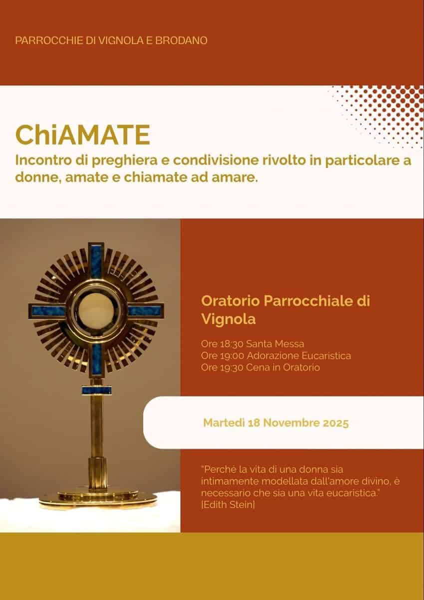 “Chiamate” Potrebbe essere un'immagine raffigurante il seguente testo "PARROCCHIE PARROCCHIEDIVICNOLAEBRODANO DI VIGNOLA E BRODANO ChiAMATE Incontro di preghiera e condivisione rivolto in particolare a donne, amate e chiamate ad amare. Oratorio Parrocchiale di Vignola Ore Ore18:30SantaMessa 18:30 Santa Messa Ore 19:00 Adorazione Eucaristica Ore re19:30CenainOratoric :30 Cenair Oratorio Martedi 18 Novembre 2025 "Perché la vita di una donna sia intimamente ntimamentemodellatadallam modellata dall'amore amore divino, è necessaric necessariochesiaunavitaeucaristica chesia una vita eucaristica." |Edith Stein)"