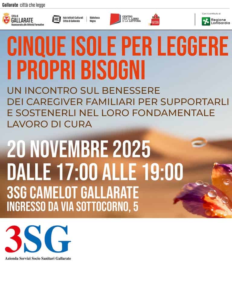 Cinque isole per leggere i propri bisogni Potrebbe essere un'immagine raffigurante il seguente testo "Gallarate città che legge 防重 GALLARATE Assessonatoall atthdtà Formative abIstitufiCafturali ClladiGalarete Bhlitaca Majna CENTRO ELALETTURA SITTA Conleonrtind Regione Lombardia CINQUE ISOLE PER LEGGERE I PROPRI BISOGNI UN INCONTRO SUL BENESSERE DEI CAREGIVER FAMILIARI PER SUPPORTARLI E SOSTENERLI NEL LORO FONDAMENTALE LAVORO DI CURA 20 NOVEMBRE 2025 DALLE 17:00 ALLE 19:00 3SG CAMELOT GALLARATE INGRESSO DA VIA SOTTOCORNO,5 5 3SG Azienda Servizi Socio Sanitari ziendaServiziSocioSanitariGial Gallarate"