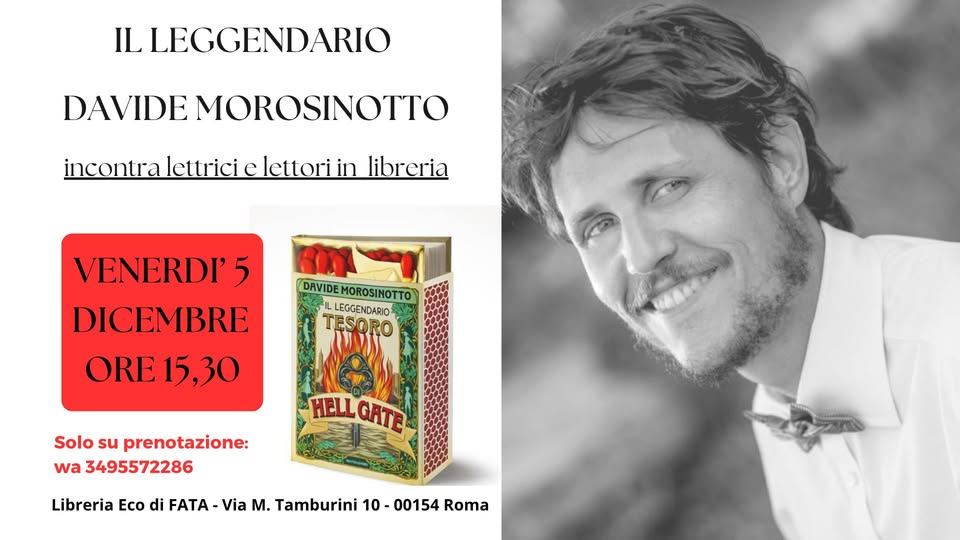 DAVIDE MOROSINOTTO IN LIBRERIA Potrebbe essere un'immagine raffigurante il seguente testo "IL LEGGENDARIO DAVIDE MOROSINOTTO ncontra lettrici elettori in libreria DAVIDE DAVIDEMOROSINOTTO) MOROSIMOTTO LEGGENDARIO TESORO VENERDI' 5 DICEMBRE ORE 15, 15,30 Solo su prenotazione wa 3495572286 HELL MELLGATE GATE Libreria Eco di FATA Via M. Tamburini 0-00154 Roma"