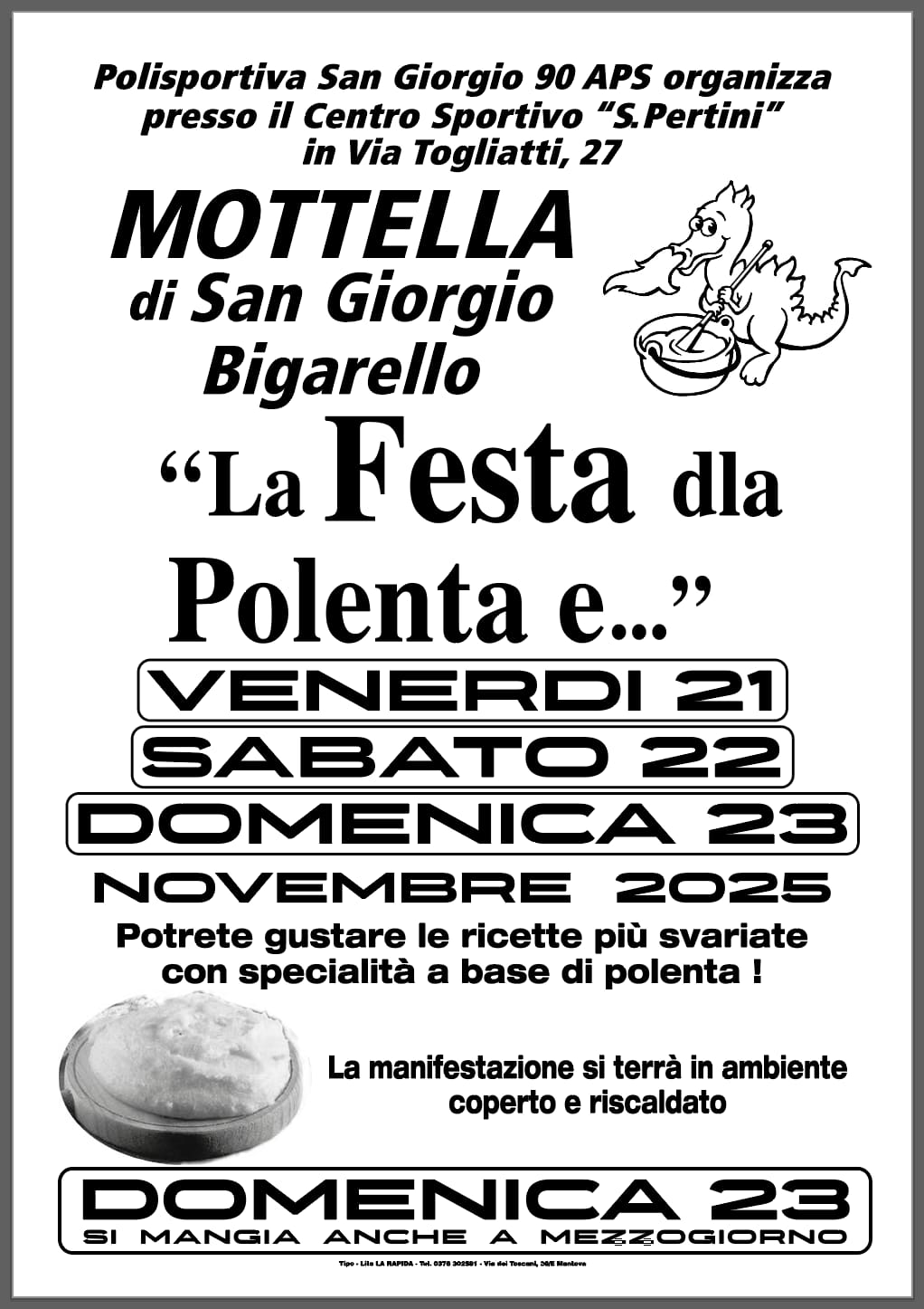 LA FESTA DLA POLENTA E Potrebbe essere un'immagine raffigurante il seguente testo "Polisportiva San Giorgio 90 APS organizza presso il Centro Sportivo "S "S.Pertini" in Via Togliatti, 27 MOTTELLA di San Giorgio Bigarello "La Festa dla Polenta e..." VENERDI 21 SABATO 22 DOMENICA 23 NOVEMBRE 2025 Potrete gustare le ricette più svariate con specialità a base di polenta ! La manifestazione si terrà in ambiente coperto e riscaldato DOMENICA 23 SI MANGIA ANCHE A MEZZOGIORNO TIM.LNLARAPRA ."