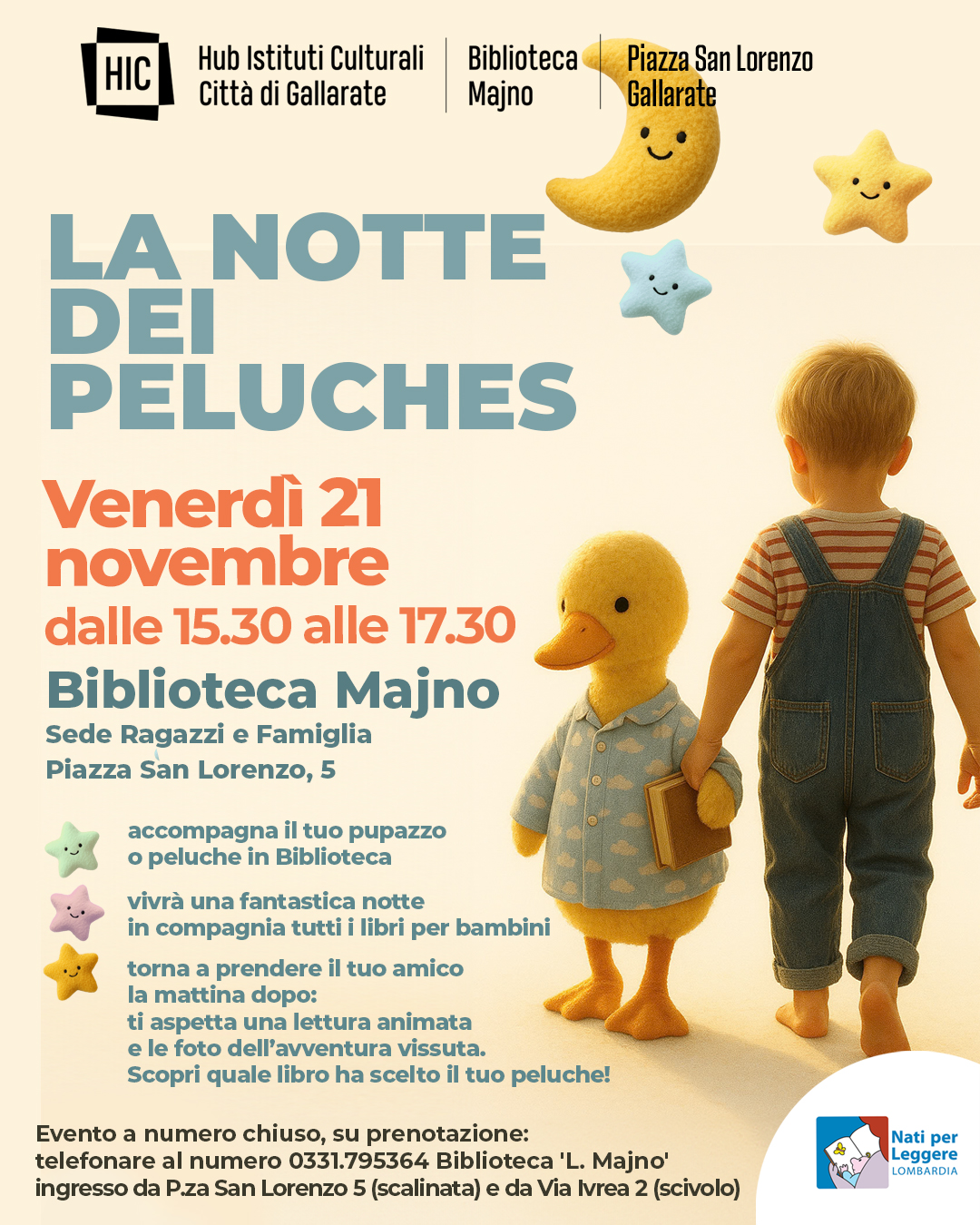LA NOTTE DEI PELUCHES Potrebbe essere un'immagine raffigurante il seguente testo "HIC Hub Istituti Culturali Città di Gallarate Biblioteca Majno Piazza San Lorenzo Gallarate LA NOTTE DEI PELUCHES Venerdì 21 novembre dalle 15.30 alle 17.30 Biblioteca Majno Sede Ragazzi e Famiglia Piazza San Lorenzo, accompagna tuo pupazzo peluche in Biblioteca vivrà una fantastica notte in tutti per bambini torna prendere il tuo amico la mattina dopo: ti aspetta una lettura animata e le foto dell' avventura vissuta. Scopri quale libro ha scelto tuo peluche! Evento a numero chiuso, su prenotazione: telefonare numero 0331.795364 Biblioteca 'L. Majno' ingresso da Pza San Lorenzo (scalinata) da Via Ivrea (scivolo) Nati per Leggere LOMBARDIA"