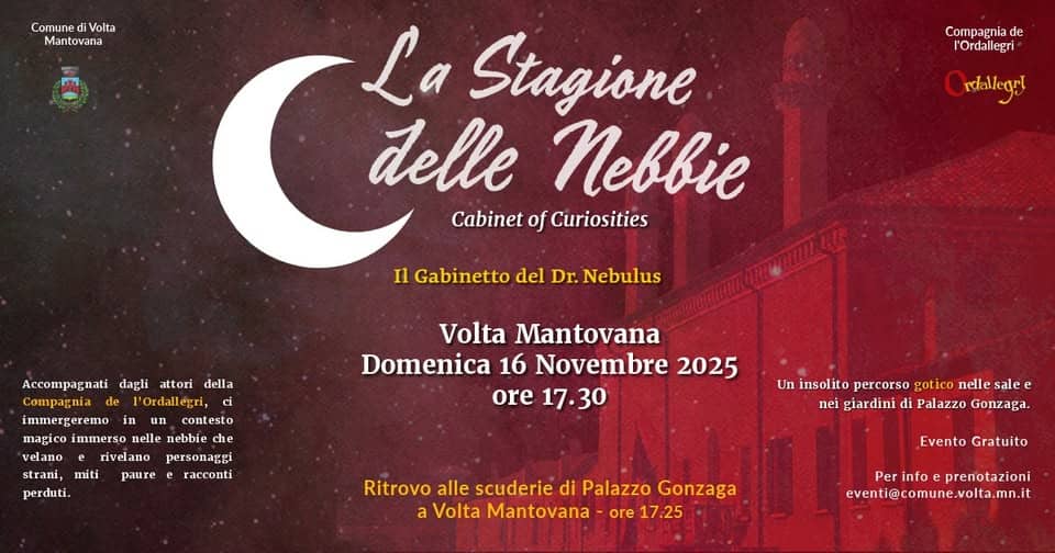 La Stagione delle Nebbie Potrebbe essere un'immagine raffigurante il seguente testo "Comune diVolta Mantovana Compagnia Compagniade de l'Ordallegri rdaleget La Stagione delle neB Cabinet of Curiosities Il Gabinetto del Dr. Nebulus ci Accompagnati dagli attori della Compagnia l'Ordallegri, immergeremo contesto magico immerso nelle nebbie che rivelano personagei strani, Volta Mantovana Domenica 16 Novembre 2025 ore 17.30 miti perduti. paure e racconti Un insolito percorso gotico nelle sale e nei giardini di Palazzo Gonzaga. Ritrovo alle scuderie di Palazzo Gonzaga Volta Mantovana ore 17 25 17:25 Evento Gratuito Perinfoeprenotazioni Per Perinfo info prenotazioni eventi@comune.volta.mn.it .mn.it"