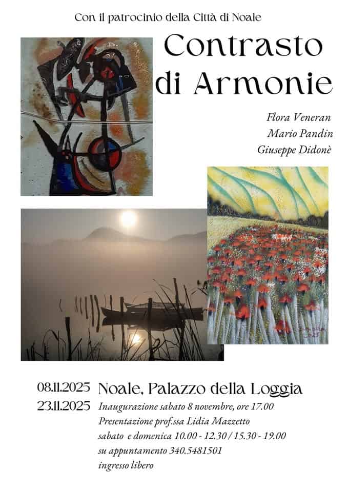 Mostra Contrasto di Armonie Potrebbe essere un contenuto artistico raffigurante il seguente testo "Con il patrocinio della Cillà di Noale Contrasto di Armonie Flora Veneran Mario MarioPandin Pandin Giuseppe Didonè خال 08.11.2025 Noale, Palazzo della Loggia 23.11.2025 Inaugurazione sabato 8 novembre, ore 17.00 Presentazione prof.ssa Lidia Mazzetto sabato e domenica 10.00- 12.30/ 15.30 12.30/15.30-19.0 -19.00 su appuntamento 340.5481501 ingresso libero"